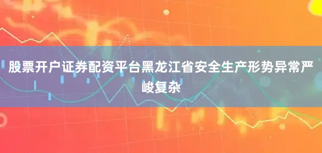 股票开户证券配资平台黑龙江省安全生产形势异常严峻复杂