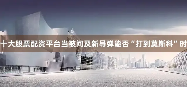 十大股票配资平台当被问及新导弹能否“打到莫斯科”时