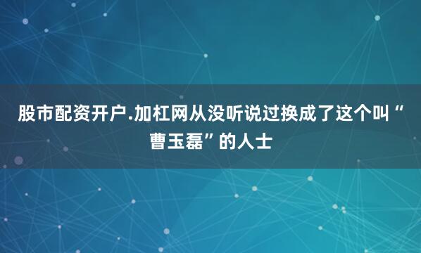 股市配资开户.加杠网从没听说过换成了这个叫“曹玉磊”的人士