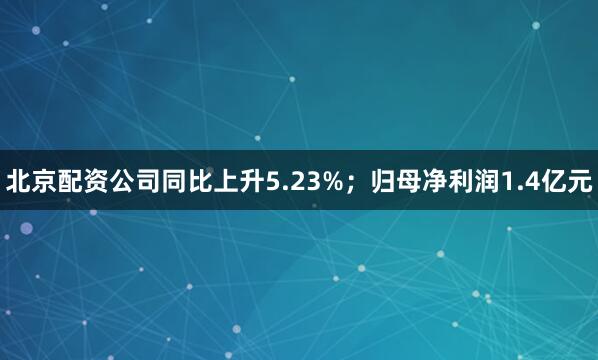 北京配资公司同比上升5.23%；归母净利润1.4亿元