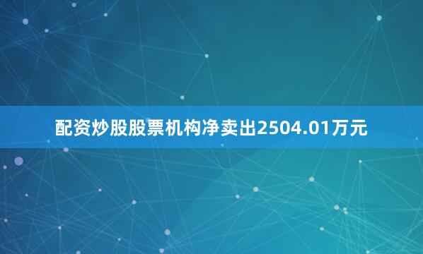 配资炒股股票机构净卖出2504.01万元