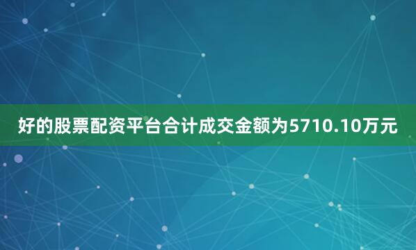 好的股票配资平台合计成交金额为5710.10万元