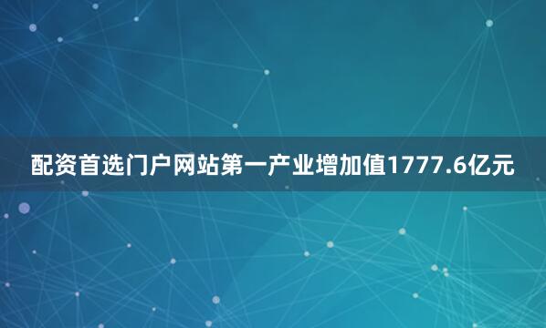 配资首选门户网站第一产业增加值1777.6亿元