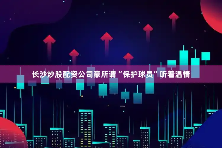 长沙炒股配资公司豪所谓“保护球员”听着温情