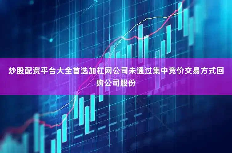 炒股配资平台大全首选加杠网公司未通过集中竞价交易方式回购公司股份