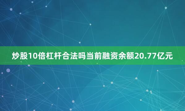 炒股10倍杠杆合法吗当前融资余额20.77亿元