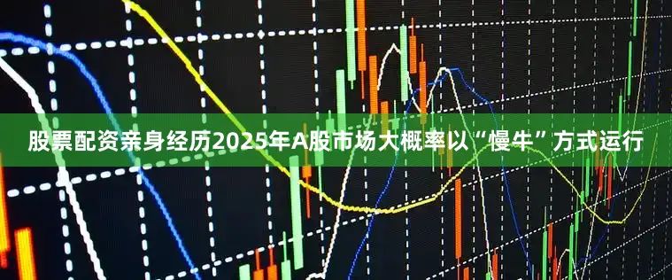 股票配资亲身经历2025年A股市场大概率以“慢牛”方式运行
