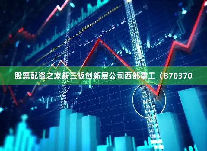 股票配资之家新三板创新层公司西部重工（870370