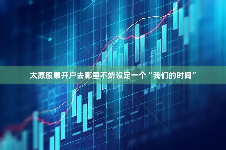 太原股票开户去哪里不妨设定一个“我们的时间”