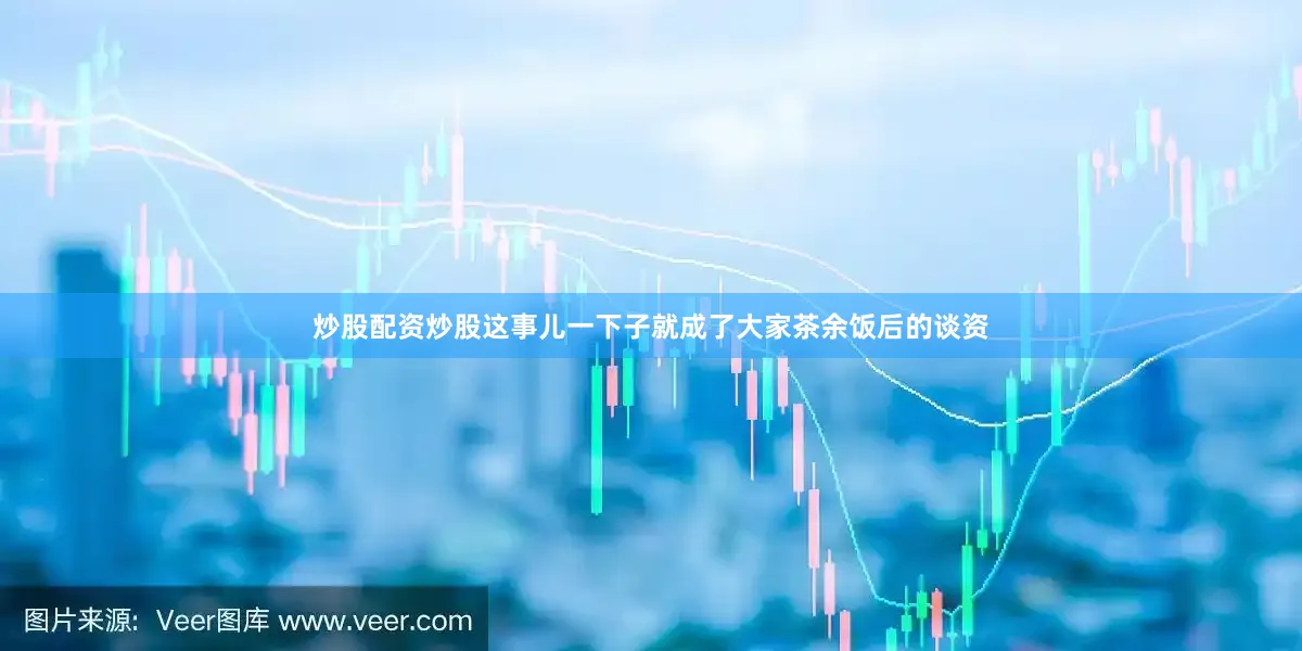 炒股配资炒股这事儿一下子就成了大家茶余饭后的谈资