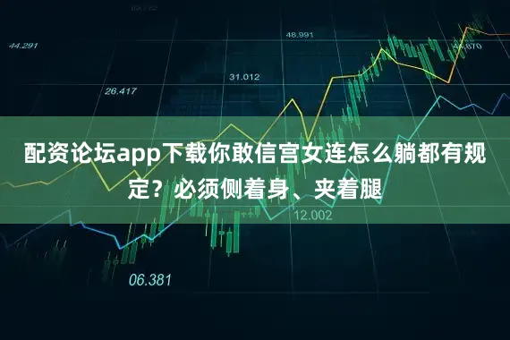 配资论坛app下载你敢信宫女连怎么躺都有规定？必须侧着身、夹着腿