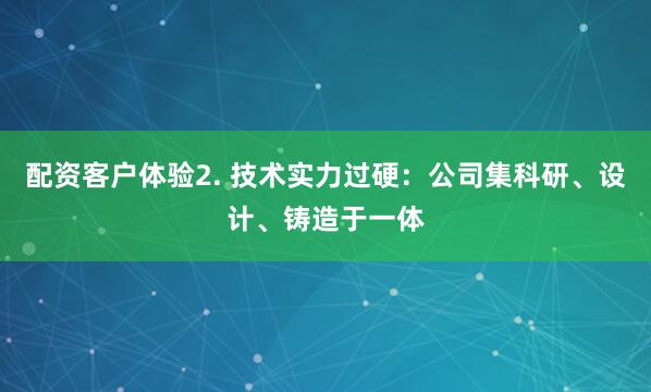 配资客户体验2. 技术实力过硬：公司集科研、设计、铸造于一体