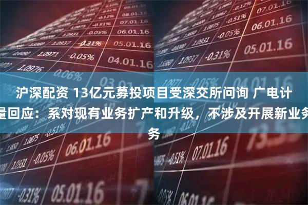 沪深配资 13亿元募投项目受深交所问询 广电计量回应：系对现有业务扩产和升级，不涉及开展新业务