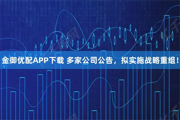 金御优配APP下载 多家公司公告，拟实施战略重组！