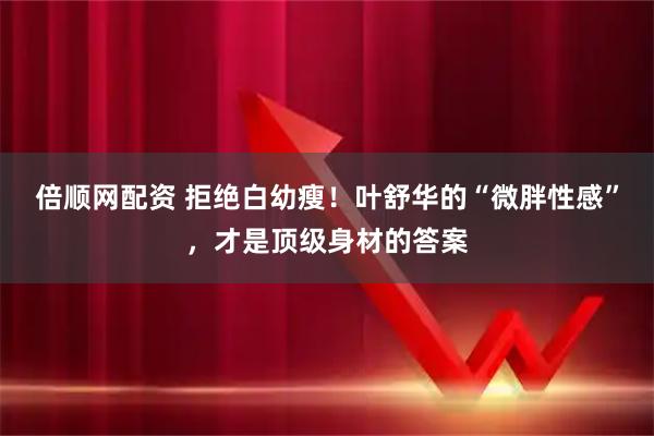 倍顺网配资 拒绝白幼瘦！叶舒华的“微胖性感”，才是顶级身材的答案
