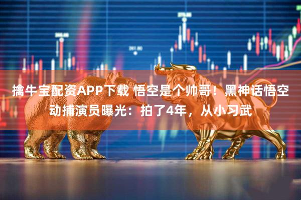 擒牛宝配资APP下载 悟空是个帅哥！黑神话悟空动捕演员曝光：拍了4年，从小习武