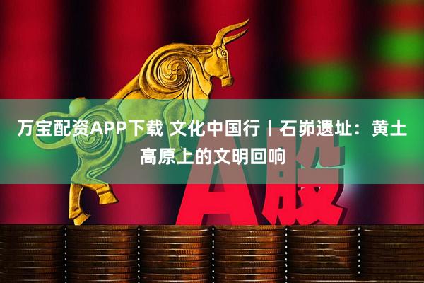 万宝配资APP下载 文化中国行丨石峁遗址：黄土高原上的文明回响