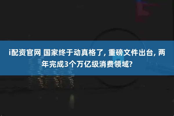 i配资官网 国家终于动真格了, 重磅文件出台, 两年完成3个万亿级消费领域?