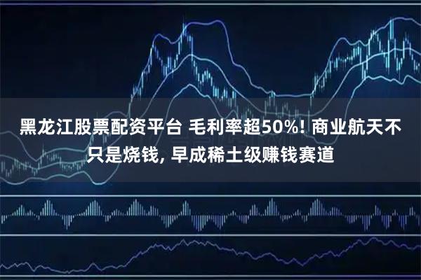 黑龙江股票配资平台 毛利率超50%! 商业航天不只是烧钱, 早成稀土级赚钱赛道