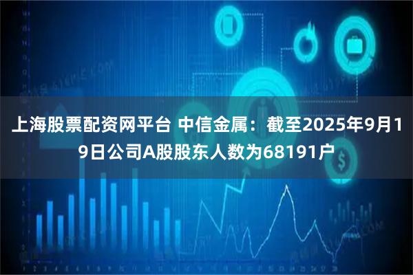 上海股票配资网平台 中信金属：截至2025年9月19日公司A股股东人数为68191户