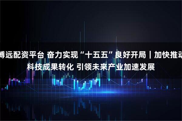 博远配资平台 奋力实现“十五五”良好开局｜加快推动科技成果转化 引领未来产业加速发展