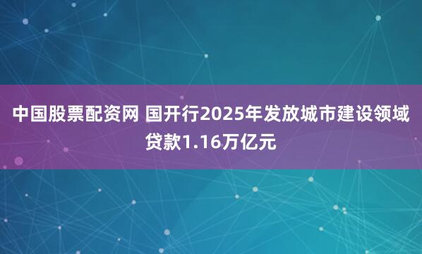 中国股票配资网 国开行2025年发放城市建设领域贷款1.16万亿元