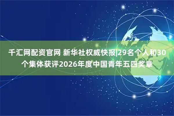 千汇网配资官网 新华社权威快报|29名个人和30个集体获评2026年度中国青年五四奖章