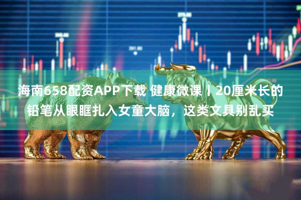 海南658配资APP下载 健康微课丨20厘米长的铅笔从眼眶扎入女童大脑，这类文具别乱买