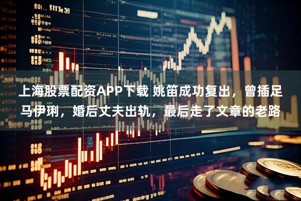上海股票配资APP下载 姚笛成功复出，曾插足马伊琍，婚后丈夫出轨，最后走了文章的老路