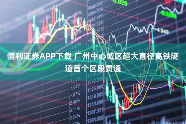 恒利证券APP下载 广州中心城区超大直径高铁隧道首个区段贯通
