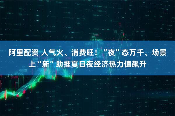 阿里配资 人气火、消费旺！“夜”态万千、场景上“新”助推夏日夜经济热力值飙升