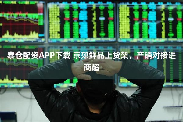 泰仓配资APP下载 京郊鲜品上货架，产销对接进商超