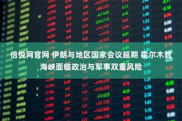 倍悦网官网 伊朗与地区国家会议延期 霍尔木兹海峡面临政治与军事双重风险