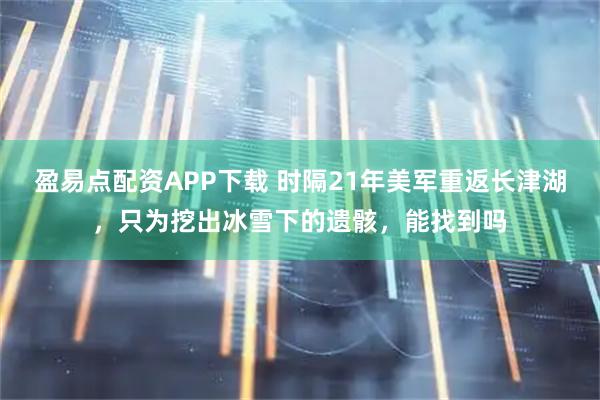 盈易点配资APP下载 时隔21年美军重返长津湖，只为挖出冰雪下的遗骸，能找到吗